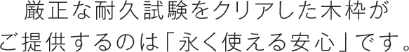 厳正な耐久試験をクリアした木枠がご提供するのは「永く使える安心」です。