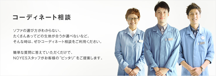 コーディネート相談　ソファの選び方がわからない、たくさんあってどの生地が合うか選べないなど。そんな時は、ぜひコーディネート相談をご利用ください。簡単な質問に答えていただくだけで、NOYESスタッフがお客様の“ピッタリ”をご提案します。