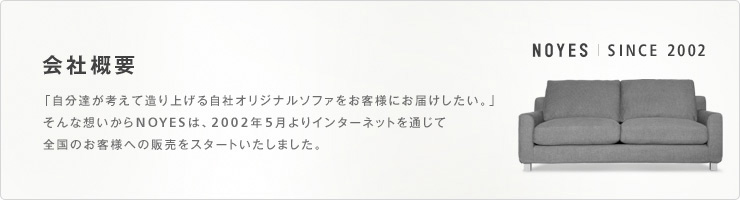 会社概要 「自分達が考えて造り上げる自社オリジナルソファをお客様にお届けしたい。」そんな想いからNOYESは、2002年5月よりインターネットを通じて全国のお客様への販売をスタートいたしました。