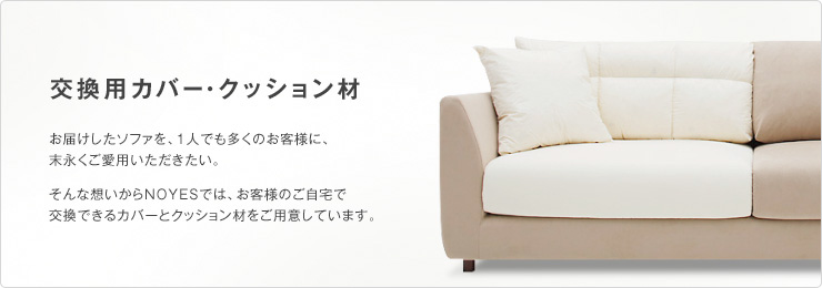 お届けしたソファを、1人でも多くのお客様に、末永くご愛用いただきたい。そんな想いからNOYESでは、お客様のご自宅で
交換できるカバーとクッション材をご用意しています。