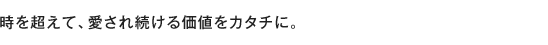 時を超えて、愛され続ける価値をカタチに。