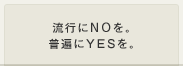 流行にNOを。普遍にYESを。
