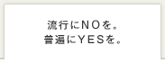 流行にNOを。普遍にYESを。