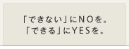 「できない」にNOを。「できる」にYESを。