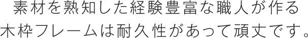 素材を熟知した経験豊富な職人が作る木枠フレームは耐久性があって頑丈です。