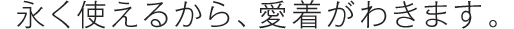 永く使えるから、愛着がわきます。