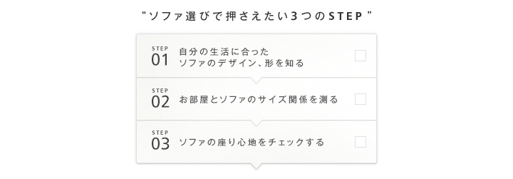 STEP1 自分の生活に合ったソファのデザイン、形を知る STEP2 お部屋とソファのサイズ関係を測る STEP3 ソファの座り心地をチェックする