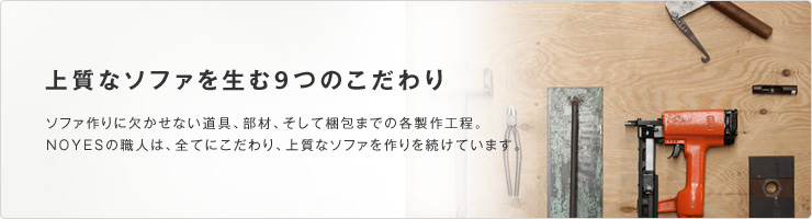 上質なソファを生む9つのこだわり ソファ作りに欠かせない道具、部材、そして梱包までの各製作工程。NOYESの職人は、全てにこだわり、上質なソファを作りを続けています。