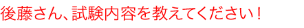 後藤さん、試験内容を教えて下さい！