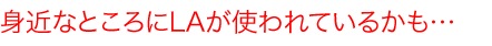 身近なところにLAが使われているかも…