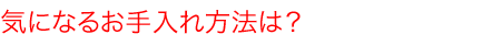 気になるお手入れ方法は？