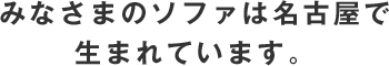 みなさまのソファは名古屋で生まれています。