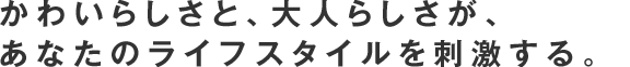 かわいらしさと、大人らしさが、あなたのライフスタイルにを刺激する。