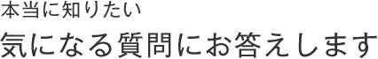 本当に知りたい、気になるあの質問にお答えします。