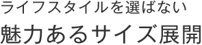 ライフスタイルを選ばない、魅力あるサイズ展開