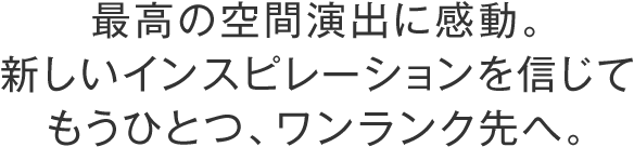 最高の空間演出に感動。新しいインスピレーションを信じてもうひとつワンランク先へ。