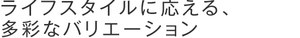 ライフスタイルに応える、多彩なバリエーション