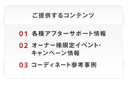 ご提供するコンテンツ 01 各種アフターサポート情報02 オーナー様限定イベント・キャンペーン情報03 コーディネート参考事例