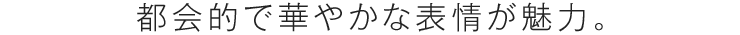 都会的で華やかな表情が魅力。