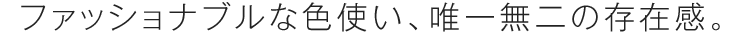 ファッショナブルな色使い、唯一無二の存在感。