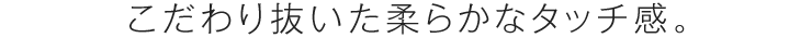 こだわりぬいた柔らかなタッチ感。