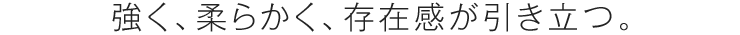 強く、柔らかく、存在感が引き立つ。