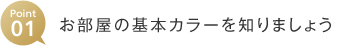 Point01 お部屋の基本カラーを知りましょう