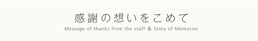 感謝の想いを込めて Message of thanks from the staff & Story of Memories