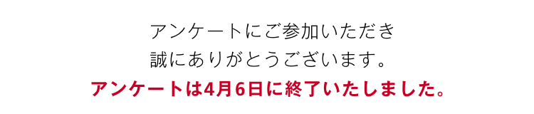 アンケートにご参加いただき、誠にありがとうございます。アンケートは4月6日に終了いたしました。