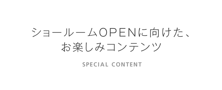 ショールームOPENに向けた、お楽しみコンテンツ SPECIAL CONTENT