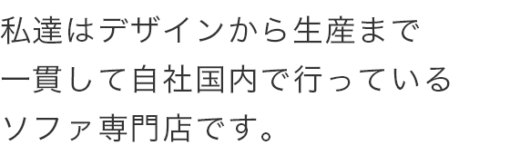 私達はデザインから生産まで 一貫して自社国内で行っている ソファ専門店です。