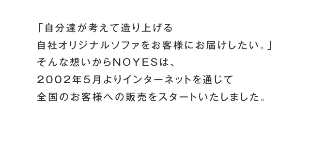 「自分達が考えて造り上げる自社オリジナルソファをお客様にお届けしたい。」そんな想いからNOYESは、2002年5月よりインターネットを通じて全国のお客様への販売をスタートいたしました。