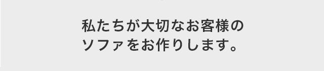 私たちが大切なお客様の ソファをお作りします。