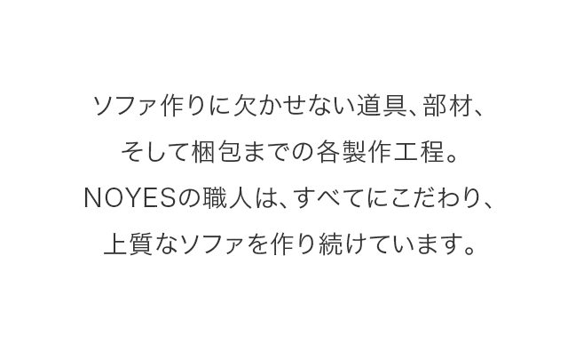 ソファ作りに欠かせない道具、部材、 そして梱包までの各製作工程。 NOYESの職人は、すべてにこだわり、 上質なソファを作り続けています。